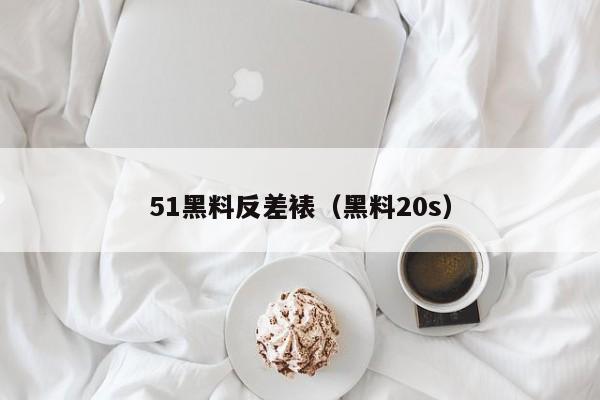 51黑料反差裱(黑料20s)