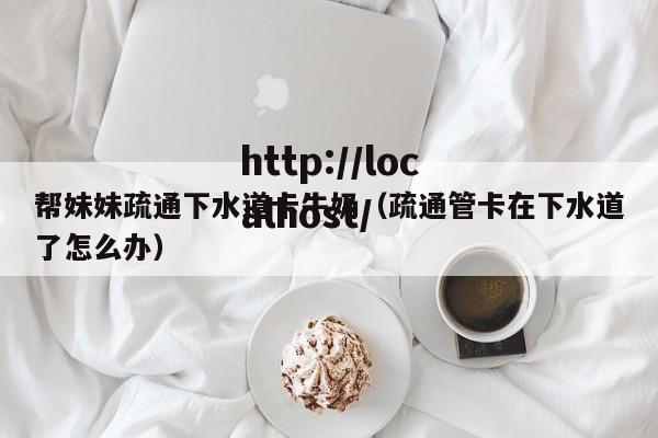 帮妹妹疏通下水道卡牛奶(疏通管卡在下水道了怎么办)